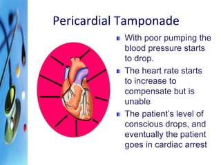 Pericardial Tamponade 
With poor pumping the 
blood pressure starts 
to drop. 
The heart rate starts 
to increase to 
compensate but is 
unable 
The patient’s level of 
conscious drops, and 
eventually the patient 
goes in cardiac arrest 
 