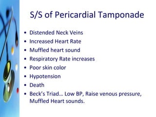 S/S of Pericardial Tamponade 
• Distended Neck Veins 
• Increased Heart Rate 
• Muffled heart sound 
• Respiratory Rate increases 
• Poor skin color 
• Hypotension 
• Death 
• Beck’s Triad… Low BP, Raise venous pressure, 
Muffled Heart sounds. 
 