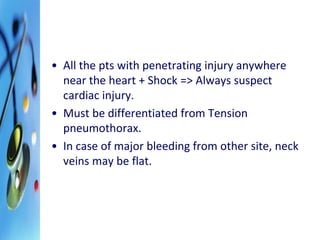 • All the pts with penetrating injury anywhere 
near the heart + Shock => Always suspect 
cardiac injury. 
• Must be differentiated from Tension 
pneumothorax. 
• In case of major bleeding from other site, neck 
veins may be flat. 
 