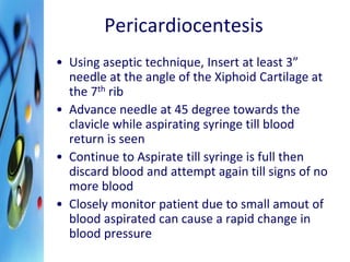 Pericardiocentesis 
• Using aseptic technique, Insert at least 3” 
needle at the angle of the Xiphoid Cartilage at 
the 7th rib 
• Advance needle at 45 degree towards the 
clavicle while aspirating syringe till blood 
return is seen 
• Continue to Aspirate till syringe is full then 
discard blood and attempt again till signs of no 
more blood 
• Closely monitor patient due to small amout of 
blood aspirated can cause a rapid change in 
blood pressure 
 