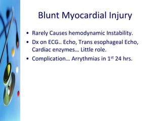 Blunt Myocardial Injury 
• Rarely Causes hemodynamic Instability. 
• Dx on ECG.. Echo, Trans esophageal Echo, 
Cardiac enzymes… Little role. 
• Complication… Arrythmias in 1st 24 hrs. 
 