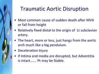 Traumatic Aortic Disruption 
• Most common cause of sudden death after MVA 
or fall from height 
• Relatively fixed distal to the origin of Lt subclavian 
artery. 
• The heart, more or less, just hangs from the aortic 
arch much like a big pendulum. 
• Deceleration Injury 
• If Intima and media are disrupted, but Adventitia 
is intact……. Pt may be Stable. 
 