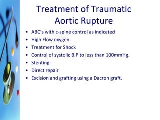 Treatment of Traumatic 
Aortic Rupture 
• ABC’s with c-spine control as indicated 
• High Flow oxygen. 
• Treatment for Shock 
• Control of systolic B.P to less than 100mmHg. 
• Stenting. 
• Direct repair 
• Excision and grafting using a Dacron graft. 
 