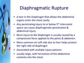 Diaphragmatic Rupture 
• A tear in the Diaphragm that allows the abdominal 
organs enter the chest cavity 
• Any penetrating injury to or below 5th intercostal 
space can cause diaphragmatic penetration & 
abdominal injury 
• Blunt injury to the diaphragm is usually caused by a 
compressive force applied to the pelvis & abdomen. 
• More common on Left side due to liver helps protect 
the right side of diaphragm 
• Associated with multiple injury patients 
• usually large, with herniation of the abdominal 
contents into the chest. 
 