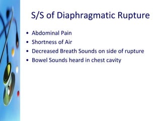S/S of Diaphragmatic Rupture 
• Abdominal Pain 
• Shortness of Air 
• Decreased Breath Sounds on side of rupture 
• Bowel Sounds heard in chest cavity 
 