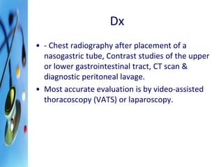 Dx 
• - Chest radiography after placement of a 
nasogastric tube, Contrast studies of the upper 
or lower gastrointestinal tract, CT scan & 
diagnostic peritoneal lavage. 
• Most accurate evaluation is by video-assisted 
thoracoscopy (VATS) or laparoscopy. 
 