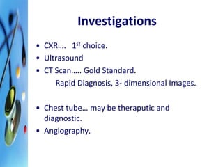 Investigations 
• CXR…. 1st choice. 
• Ultrasound 
• CT Scan….. Gold Standard. 
Rapid Diagnosis, 3- dimensional Images. 
• Chest tube… may be theraputic and 
diagnostic. 
• Angiography. 
 