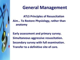 General Management 
ATLS Principles of Resuscitation 
Aim… To Restore Physiology, rather than 
anatomy 
Early assessment and primary survey. 
Simultaneous aggressive resuscitation. 
Secondary survey with full examination. 
Transfer to a definitive site of care. 
 