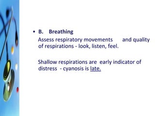 • B. Breathing 
Assess respiratory movements and quality 
of respirations - look, listen, feel. 
Shallow respirations are early indicator of 
distress - cyanosis is late. 
 