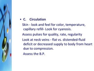 • C. Circulation 
Skin - look and feel for color, temperature, 
capillary refill- Look for cyanosis. 
Assess pulses for quality, rate, regularity 
Look at neck veins - flat vs. distended-fluid 
deficit or decreased supply to body from heart 
due to compression. 
Assess the B.P. 
 