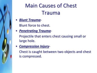 Main Causes of Chest 
Trauma 
• Blunt Trauma- 
Blunt force to chest. 
• Penetrating Trauma- 
Projectile that enters chest causing small or 
large hole. 
• Compression Injury- 
Chest is caught between two objects and chest 
is compressed. 
 