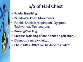 S/S of Flail Chest 
• Painful Breathing. 
• Paradoxical Chest Movements. 
• Rapid, Shallow respiration, Dyspnea, 
Tachypnea, Tachycardia. 
• Bruising/Swelling. 
• Crepitus (Grinding of bone ends on palpation). 
• Diagnosis is purely clinical. 
• Chest X-Ray, ABG’s can be done to confirm. 
 