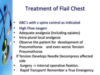Treatment of Flail Chest 
• ABC’s with c-spine control as indicated 
• High Flow oxygen 
• Adequate analgesia (Including opiates) 
• Intra-plural local analgesia 
• Observe the patient for development of 
Pneumothorax and even worse Tension 
Pneumothorax 
If Tension Develops Needle Decompress affected 
side 
• Surgery -> internal operative fixation. 
• Rapid Transport! Remember a True Emergency 
 