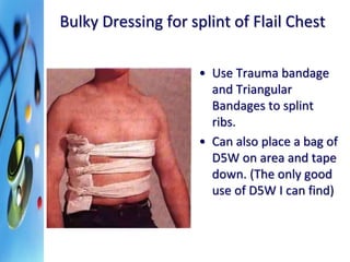 Bulky Dressing for splint of Flail Chest 
• Use Trauma bandage 
and Triangular 
Bandages to splint 
ribs. 
• Can also place a bag of 
D5W on area and tape 
down. (The only good 
use of D5W I can find) 
 
