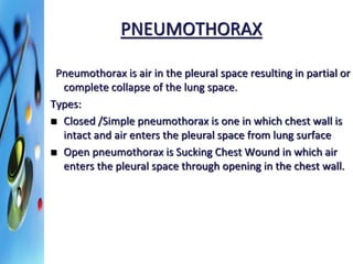 PNEUMOTHORAX 
Pneumothorax is air in the pleural space resulting in partial or 
complete collapse of the lung space. 
Types: 
 Closed /Simple pneumothorax is one in which chest wall is 
intact and air enters the pleural space from lung surface 
 Open pneumothorax is Sucking Chest Wound in which air 
enters the pleural space through opening in the chest wall. 
 