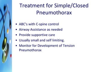 Treatment for Simple/Closed 
Pneumothorax 
• ABC’s with C-spine control 
• Airway Assistance as needed 
• Provide supportive care 
• Usually small and self limiting. 
• Monitor for Development of Tension 
Pneumothorax 
 