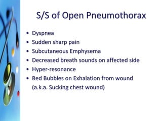 S/S of Open Pneumothorax 
• Dyspnea 
• Sudden sharp pain 
• Subcutaneous Emphysema 
• Decreased breath sounds on affected side 
• Hyper-resonance 
• Red Bubbles on Exhalation from wound 
(a.k.a. Sucking chest wound) 
 