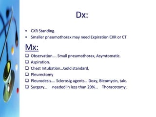 Dx: 
• CXR Standing. 
• Smaller pneumothorax may need Expiration CXR or CT 
Mx: 
 Observation…. Small pneumothorax, Asymtomatic. 
 Aspiration. 
 Chest Intubation…Gold standard, 
 Pleurectomy 
 Pleurodesis…. Sclerosig agents… Doxy, Bleomycin, talc. 
 Surgery… needed in less than 20%... Thoracotomy. 
 