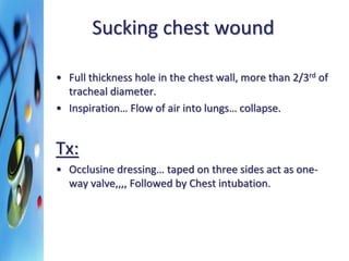 Sucking chest wound 
• Full thickness hole in the chest wall, more than 2/3rd of 
tracheal diameter. 
• Inspiration… Flow of air into lungs… collapse. 
Tx: 
• Occlusine dressing… taped on three sides act as one-way 
valve,,,, Followed by Chest intubation. 
 