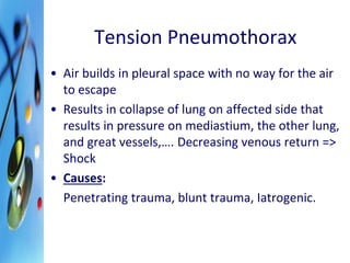 Tension Pneumothorax 
• Air builds in pleural space with no way for the air 
to escape 
• Results in collapse of lung on affected side that 
results in pressure on mediastium, the other lung, 
and great vessels,…. Decreasing venous return => 
Shock 
• Causes: 
Penetrating trauma, blunt trauma, Iatrogenic. 
 