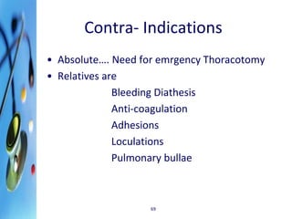 Contra- Indications 
• Absolute…. Need for emrgency Thoracotomy 
• Relatives are 
Bleeding Diathesis 
Anti-coagulation 
Adhesions 
Loculations 
Pulmonary bullae 
69 
 