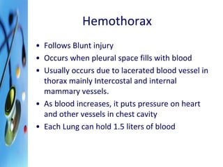 Hemothorax 
• Follows Blunt injury 
• Occurs when pleural space fills with blood 
• Usually occurs due to lacerated blood vessel in 
thorax mainly Intercostal and internal 
mammary vessels. 
• As blood increases, it puts pressure on heart 
and other vessels in chest cavity 
• Each Lung can hold 1.5 liters of blood 
 
