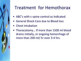 Treatment for Hemothorax 
• ABC’s with c-spine control as indicated 
• General Shock Care due to Blood loss 
• Chest intubation 
• Thoracotomy… If more than 1500 ml blood 
drains initially, or ongoing hemorrhage of 
more than 200 ml/ hr over 3-4 hrs. 
 