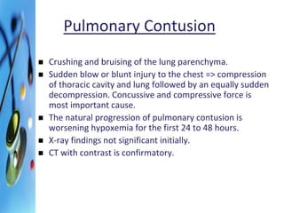 Pulmonary Contusion 
 Crushing and bruising of the lung parenchyma. 
 Sudden blow or blunt injury to the chest => compression 
of thoracic cavity and lung followed by an equally sudden 
decompression. Concussive and compressive force is 
most important cause. 
 The natural progression of pulmonary contusion is 
worsening hypoxemia for the first 24 to 48 hours. 
 X-ray findings not significant initially. 
 CT with contrast is confirmatory. 
 