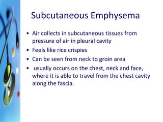 Subcutaneous Emphysema 
• Air collects in subcutaneous tissues from 
pressure of air in pleural cavity 
• Feels like rice crispies 
• Can be seen from neck to groin area 
• usually occurs on the chest, neck and face, 
where it is able to travel from the chest cavity 
along the fascia. 
 
