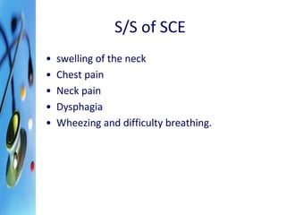 S/S of SCE 
• swelling of the neck 
• Chest pain 
• Neck pain 
• Dysphagia 
• Wheezing and difficulty breathing. 
 
