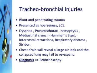 Tracheo-bronchial Injuries 
• Blunt and penetrating trauma 
• Presented as hoarseness, SCE. 
• Dyspnea , Pneumothorax , hemoptysis , 
Mediastinal crunch {Hamman’s Sign}, 
Intercostal retractions, Respiratory distress , 
Stridor. 
• Chest drain will reveal a large air leak and the 
collapsed lung may fail to re-expand. 
• Diagnosis => Bronchoscopy 
 