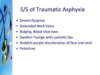 S/S of Traumatic Asphyxia 
• Severe Dyspnea 
• Distended Neck Veins 
• Bulging, Blood shot eyes 
• Swollen Tounge with cyanotic lips 
• Reddish-purple discoloration of face and neck 
• Petechiae 
 