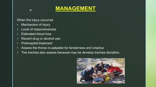 z MANAGEMENT
When the injury occurred
 Mechanism of injury
 Level of responsiveness
 Estimated blood loss
 Recent drug or alcohol use
 Prehospital treatment
 Assess the thorax is palpable for tenderness and crepitus
 The trachea also assess because may be develop trachea deviation.
 