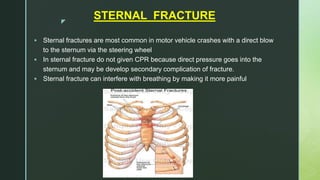 z
STERNAL FRACTURE
 Sternal fractures are most common in motor vehicle crashes with a direct blow
to the sternum via the steering wheel
 In sternal fracture do not given CPR because direct pressure goes into the
sternum and may be develop secondary complication of fracture.
 Sternal fracture can interfere with breathing by making it more painful
 