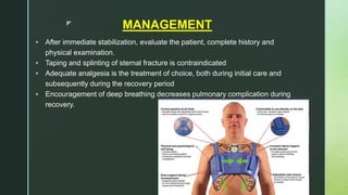 z MANAGEMENT
 After immediate stabilization, evaluate the patient, complete history and
physical examination.
 Taping and splinting of sternal fracture is contraindicated
 Adequate analgesia is the treatment of choice, both during initial care and
subsequently during the recovery period
 Encouragement of deep breathing decreases pulmonary complication during
recovery.
 
