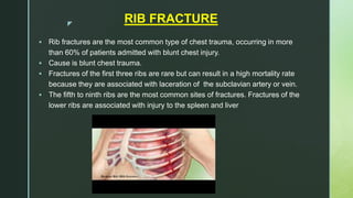 z
RIB FRACTURE
 Rib fractures are the most common type of chest trauma, occurring in more
than 60% of patients admitted with blunt chest injury.
 Cause is blunt chest trauma.
 Fractures of the first three ribs are rare but can result in a high mortality rate
because they are associated with laceration of the subclavian artery or vein.
 The fifth to ninth ribs are the most common sites of fractures. Fractures of the
lower ribs are associated with injury to the spleen and liver
 