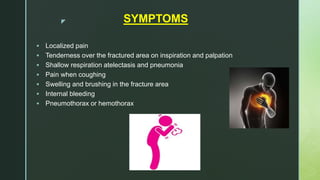 z SYMPTOMS
 Localized pain
 Tenderness over the fractured area on inspiration and palpation
 Shallow respiration atelectasis and pneumonia
 Pain when coughing
 Swelling and brushing in the fracture area
 Internal bleeding
 Pneumothorax or hemothorax
 