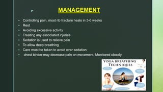 z MANAGEMENT
 Controlling pain, most rib fracture heals in 3-6 weeks
 Rest
 Avoiding excessive activity
 Treating any associated injuries
 Sedation is used to relieve pain
 To allow deep breathing
 Care must be taken to avoid over sedation
 chest binder may decrease pain on movement. Monitored closely.
 