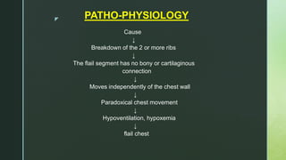 z PATHO-PHYSIOLOGY
Cause
↓
Breakdown of the 2 or more ribs
↓
The flail segment has no bony or cartilaginous
connection
↓
Moves independently of the chest wall
↓
Paradoxical chest movement
↓
Hypoventilation, hypoxemia
↓
flail chest
 