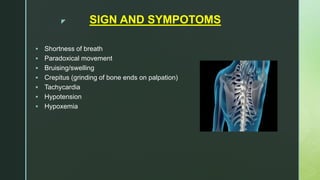 z SIGN AND SYMPOTOMS
 Shortness of breath
 Paradoxical movement
 Bruising/swelling
 Crepitus (grinding of bone ends on palpation)
 Tachycardia
 Hypotension
 Hypoxemia
 