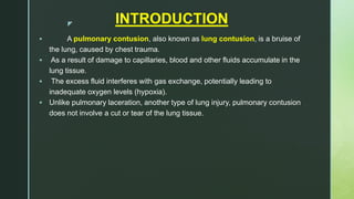 z INTRODUCTION
 A pulmonary contusion, also known as lung contusion, is a bruise of
the lung, caused by chest trauma.
 As a result of damage to capillaries, blood and other fluids accumulate in the
lung tissue.
 The excess fluid interferes with gas exchange, potentially leading to
inadequate oxygen levels (hypoxia).
 Unlike pulmonary laceration, another type of lung injury, pulmonary contusion
does not involve a cut or tear of the lung tissue.
 