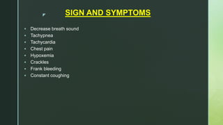 z SIGN AND SYMPTOMS
 Decrease breath sound
 Tachypnea
 Tachycardia
 Chest pain
 Hypoxemia
 Crackles
 Frank bleeding
 Constant coughing
 