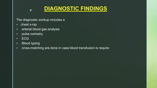 z DIAGNOSTIC FINDINGS
The diagnostic workup includes a
 chest x-ray
 arterial blood gas analysis
 pulse oximetry
 ECG
 Blood typing
 cross-matching are done in case blood transfusion is require
 