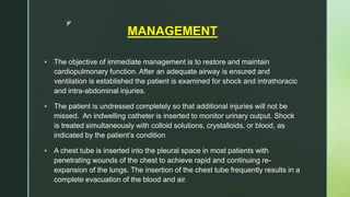 z
MANAGEMENT
 The objective of immediate management is to restore and maintain
cardiopulmonary function. After an adequate airway is ensured and
ventilation is established the patient is examined for shock and intrathoracic
and intra-abdominal injuries.
 The patient is undressed completely so that additional injuries will not be
missed. An indwelling catheter is inserted to monitor urinary output. Shock
is treated simultaneously with colloid solutions, crystalloids, or blood, as
indicated by the patient’s condition
 A chest tube is inserted into the pleural space in most patients with
penetrating wounds of the chest to achieve rapid and continuing re-
expansion of the lungs. The insertion of the chest tube frequently results in a
complete evacuation of the blood and air.
 