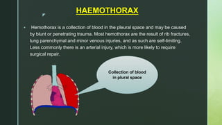 z
HAEMOTHORAX
 Hemothorax is a collection of blood in the pleural space and may be caused
by blunt or penetrating trauma. Most hemothorax are the result of rib fractures,
lung parenchymal and minor venous injuries, and as such are self-limiting.
Less commonly there is an arterial injury, which is more likely to require
surgical repair.
Collection of blood
in plural space
 