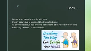 z
Conti…
 Occurs when pleural space fills with blood
 Usually occurs due to lacerated blood vessel in thorax
 As blood increases, it puts pressure on heart and other vessels in chest cavity
 Each Lung can hold 1.5 liters of blood
 