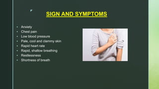 z
SIGN AND SYMPTOMS
 Anxiety
 Chest pain
 Low blood pressure
 Pale, cool and clammy skin
 Rapid heart rate
 Rapid, shallow breathing
 Restlessness
 Shortness of breath
 