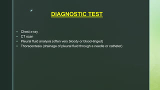 z
DIAGNOSTIC TEST
 Chest x-ray
 CT scan
 Pleural fluid analysis (often very bloody or blood-tinged)
 Thoracentesis (drainage of pleural fluid through a needle or catheter)
 