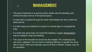 z MANAGEMENT
 The goal of treatment is to get the person stable, stop the bleeding, and
remove the blood and air in the pleural space.
 A chest tube is inserted through the chest wall between the ribs to drain the
blood and air.
 It is left in place and attached to suction for several days to re-expand the
lung.
 If a chest tube alone does not control the bleeding, surgery (thoracotomy)
may be needed to stop the bleeding.
 The cause of the hemothorax should be also treated. The underlying lung
may have collapsed. This can lead to breathing difficulty. In people who have
had an injury, chest tube drainage may be all that is needed. Surgery may not
be necessary.
 