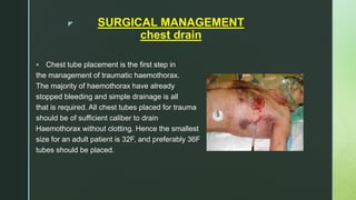 z SURGICAL MANAGEMENT
chest drain
 Chest tube placement is the first step in
the management of traumatic haemothorax.
The majority of haemothorax have already
stopped bleeding and simple drainage is all
that is required. All chest tubes placed for trauma
should be of sufficient caliber to drain
Haemothorax without clotting. Hence the smallest
size for an adult patient is 32F, and preferably 36F
tubes should be placed.
 